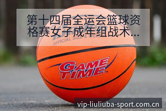第十四届全运会篮球资格赛女子成年组战术变化与风险点数据 - 6686体育